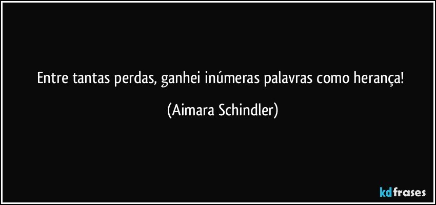 Entre tantas perdas, ganhei inúmeras palavras como herança! (Aimara Schindler)