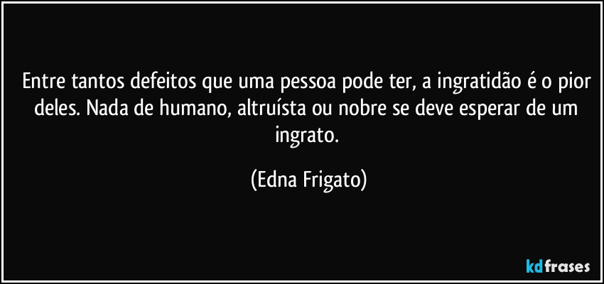 Entre tantos defeitos que uma pessoa pode ter, a ingratidão é o pior deles. Nada de humano, altruísta ou nobre se deve esperar de um ingrato. (Edna Frigato)