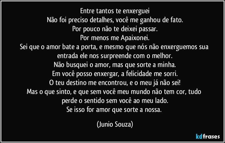 Entre tantos te enxerguei
Não foi preciso detalhes, você me ganhou de fato.
Por pouco não te deixei passar.
Por menos me Apaixonei.
Sei que o amor bate a porta, e mesmo que nós não enxerguemos sua entrada ele nos surpreende com o melhor.
Não busquei o amor, mas que sorte a minha.
Em você posso enxergar, a felicidade me sorri.
O teu destino me encontrou, e o meu já não sei!
Mas o que sinto, e que sem você meu mundo não tem cor, tudo perde o sentido sem você ao meu lado.
Se isso for amor que sorte a nossa. (Junio Souza)