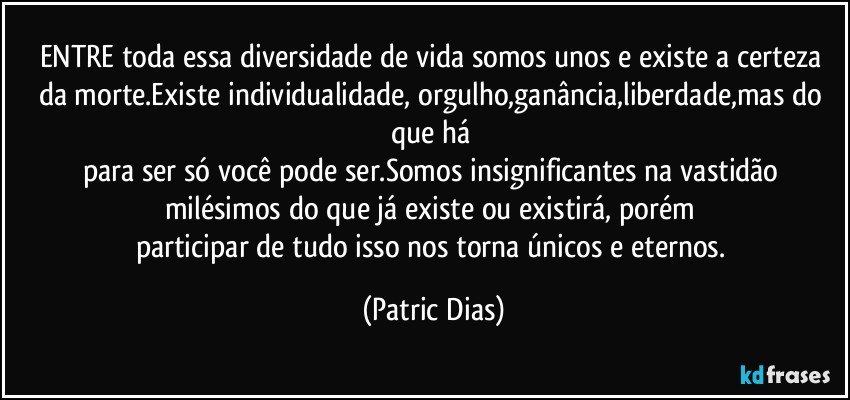 ENTRE toda essa diversidade de vida somos unos e existe a certeza da morte.Existe individualidade, orgulho,ganância,liberdade,mas do que há  
para ser só você pode ser.Somos insignificantes na vastidão milésimos do que  já existe ou existirá, porém 
participar de tudo isso nos torna únicos e eternos. (Patric Dias)