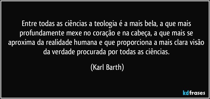 Entre todas as ciências a teologia é a mais bela, a que mais profundamente mexe no coração e na cabeça, a que mais se aproxima da realidade humana e que proporciona a mais clara visão da verdade procurada por todas as ciências. (Karl Barth)