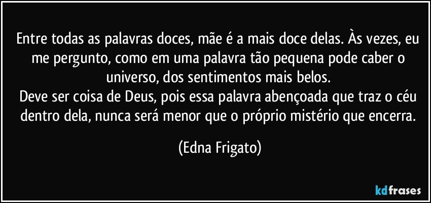 Entre todas as palavras doces, mãe é a mais doce delas. Às vezes, eu me pergunto, como em uma palavra tão pequena pode caber o universo, dos sentimentos mais belos. 
Deve ser coisa de Deus, pois essa palavra abençoada que traz o céu dentro dela, nunca será menor que o próprio mistério que encerra. (Edna Frigato)