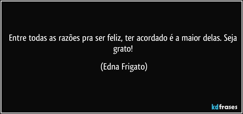 Entre todas as razões pra ser feliz, ter acordado é a maior delas. Seja grato! (Edna Frigato)