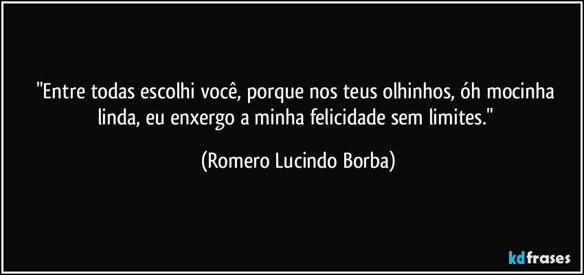 "Entre todas escolhi você, porque nos teus olhinhos, óh mocinha linda, eu enxergo a minha felicidade sem limites." (Romero Lucindo Borba)