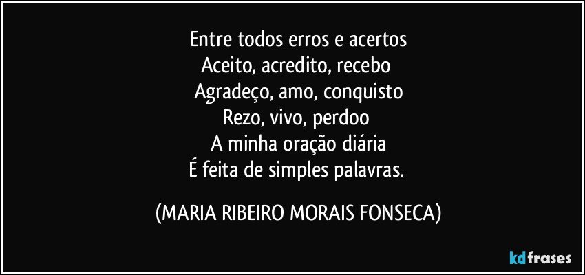 Entre todos erros e acertos
Aceito, acredito, recebo 
Agradeço, amo, conquisto
Rezo, vivo, perdoo 
A minha oração diária
É feita de simples palavras. (MARIA RIBEIRO MORAIS FONSECA)