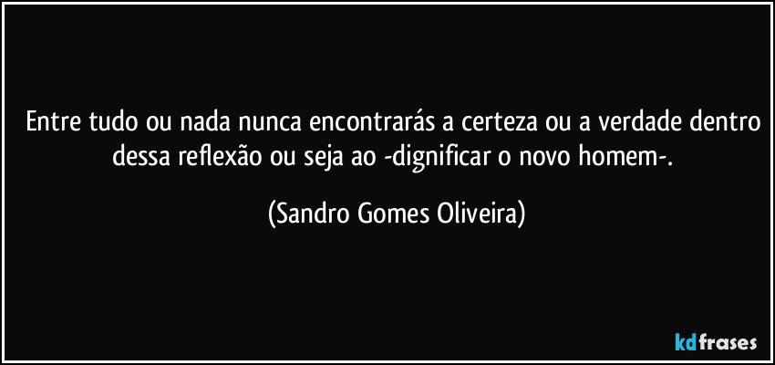 Entre tudo ou nada nunca encontrarás a certeza ou a verdade dentro dessa reflexão ou seja ao -dignificar o novo homem-. (Sandro Gomes Oliveira)