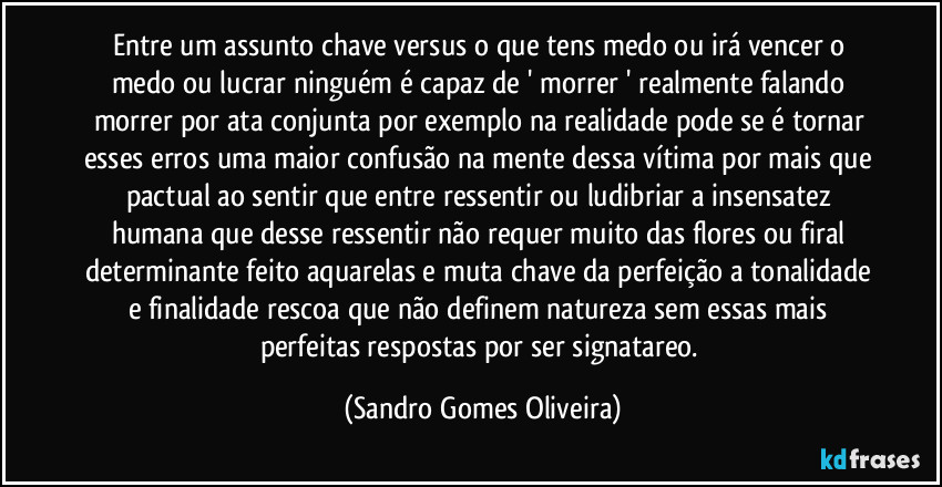 Entre um assunto chave versus o que tens medo ou irá vencer o medo ou lucrar ninguém é capaz de ' morrer ' realmente falando morrer por ata conjunta por exemplo na realidade pode se é tornar esses erros uma maior confusão na mente dessa vítima por mais que pactual ao sentir que entre ressentir ou ludibriar a insensatez humana que desse ressentir não requer muito das flores ou firal determinante feito aquarelas e muta chave da perfeição a tonalidade e finalidade rescoa que não definem natureza sem essas mais perfeitas respostas por ser signatareo. (Sandro Gomes Oliveira)