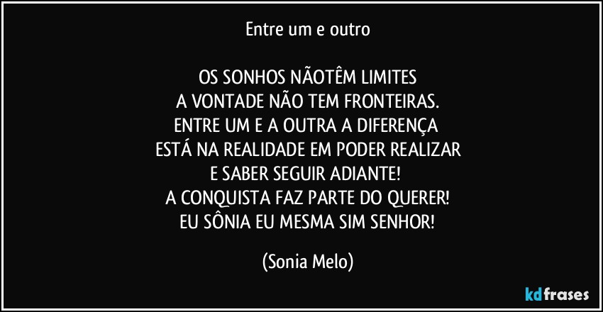 Entre um e outro

OS SONHOS NÃOTÊM LIMITES
A VONTADE NÃO TEM FRONTEIRAS.
ENTRE UM E A OUTRA A DIFERENÇA 
ESTÁ NA REALIDADE EM PODER REALIZAR
E SABER SEGUIR ADIANTE! 
A CONQUISTA FAZ PARTE DO QUERER!
 EU SÔNIA  EU MESMA SIM SENHOR! (Sonia Melo)