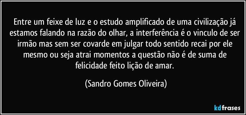 Entre um feixe de luz e o estudo amplificado de uma civilização já estamos falando na razão do olhar, a interferência é o vinculo de ser irmão mas sem ser covarde em julgar todo sentido recai por ele mesmo ou seja atrai momentos a questão não é de suma de felicidade feito lição de amar. (Sandro Gomes Oliveira)