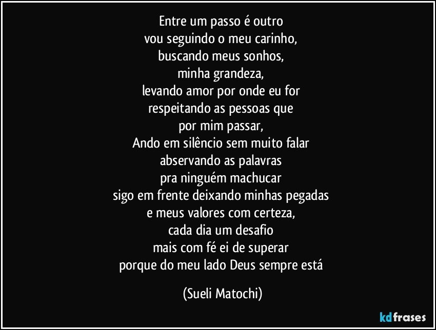 Entre um passo é outro 
vou seguindo o meu carinho, 
buscando meus sonhos, 
minha grandeza, 
levando amor por onde eu for 
respeitando as pessoas que 
por mim passar, 
Ando em silêncio sem muito falar 
abservando as palavras 
pra ninguém machucar 
sigo em frente deixando minhas pegadas 
e meus valores com certeza, 
cada dia um desafio 
mais com fé ei de superar 
porque do meu lado Deus sempre está (Sueli Matochi)