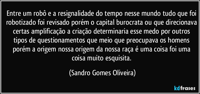 Entre um robô e a resignalidade do tempo nesse mundo tudo que foi robotizado foi revisado porém o capital burocrata ou que direcionava certas amplificação a criação determinaria esse medo por outros tipos de questionamentos que meio que preocupava os homens porém a origem nossa origem da nossa raça é uma coisa foi uma coisa muito esquisita. (Sandro Gomes Oliveira)