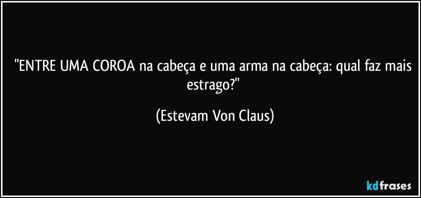 "ENTRE UMA COROA na cabeça e uma arma na cabeça: qual faz mais estrago?" (Estevam Von Claus)