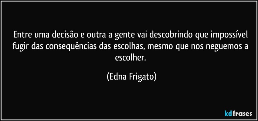 Entre uma decisão e outra a gente vai descobrindo que impossível fugir das consequências das escolhas, mesmo que nos neguemos a escolher. (Edna Frigato)