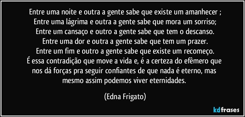 Entre uma noite e outra a gente sabe que existe um amanhecer ;
Entre uma lágrima e outra a gente sabe que mora um sorriso;
Entre um cansaço e outro a gente sabe que tem o descanso.
Entre uma dor e outra a gente sabe que tem um prazer.
Entre um fim e outro a gente sabe que existe um recomeço.
É essa contradição que move a vida e, é a certeza do efêmero que nos dá forças pra seguir confiantes de que nada é eterno, mas mesmo assim podemos viver eternidades. (Edna Frigato)