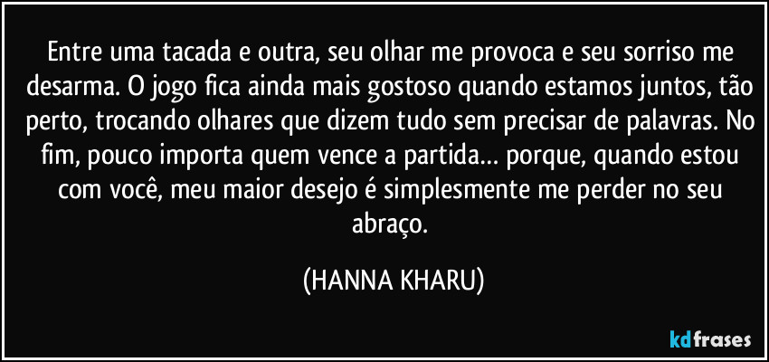 Entre uma tacada e outra, seu olhar me provoca e seu sorriso me desarma.  O jogo fica ainda mais gostoso quando estamos juntos, tão perto, trocando olhares que dizem tudo sem precisar de palavras. No fim, pouco importa quem vence a partida… porque, quando estou com você, meu maior desejo é simplesmente me perder no seu abraço. (HANNA KHARU)