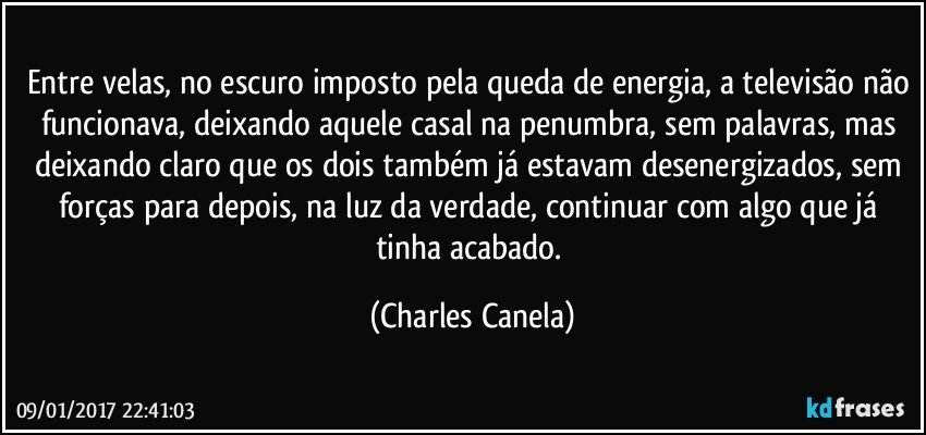 Entre velas, no escuro imposto pela queda de energia, a televisão não funcionava, deixando aquele casal na penumbra, sem palavras, mas deixando claro que os dois também já estavam desenergizados, sem forças para depois, na luz da verdade, continuar com algo que já tinha acabado. (Charles Canela)