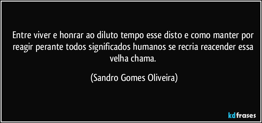 Entre viver e honrar ao diluto tempo esse disto e como manter por reagir perante todos significados humanos se recria reacender essa velha chama. (Sandro Gomes Oliveira)