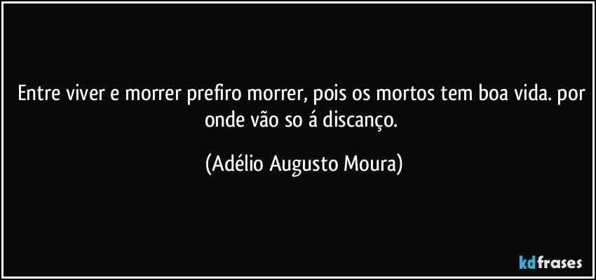 entre viver e morrer prefiro morrer, pois os mortos tem boa vida. por onde vão so á discanço. (Adélio Augusto Moura)