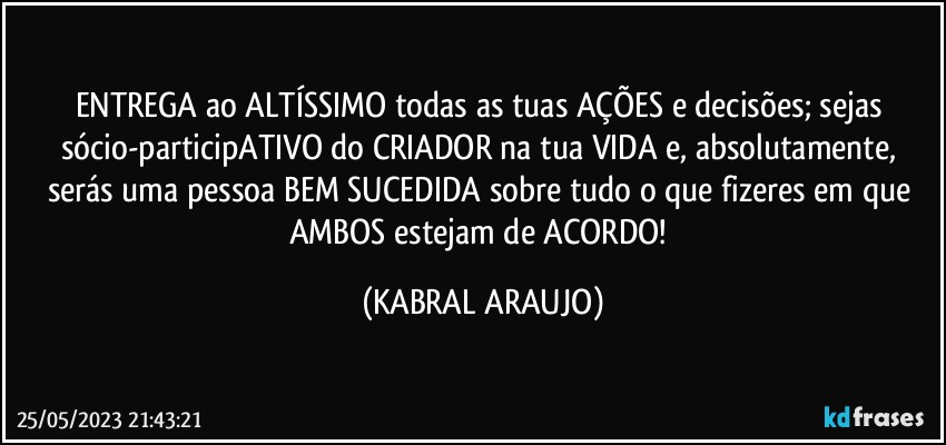 ENTREGA ao ALTÍSSIMO todas as tuas AÇÕES e decisões; sejas sócio-participATIVO do CRIADOR na tua VIDA e, absolutamente, serás uma pessoa BEM SUCEDIDA sobre tudo o que fizeres em que AMBOS estejam de ACORDO! (KABRAL ARAUJO)