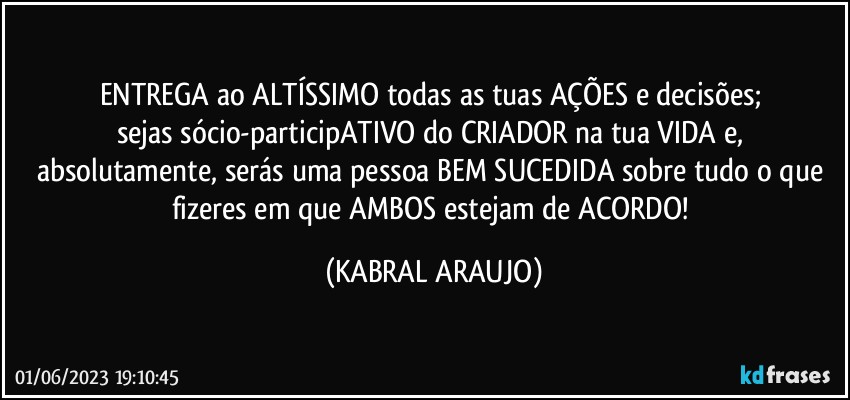 ENTREGA ao ALTÍSSIMO todas as tuas AÇÕES e decisões; 
sejas sócio-participATIVO do CRIADOR na tua VIDA e, absolutamente, serás uma pessoa BEM SUCEDIDA sobre tudo o que fizeres em que AMBOS estejam de ACORDO! (KABRAL ARAUJO)