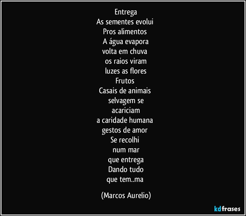 Entrega
As sementes evolui 
Pros alimentos 
A água evapora
volta em chuva 
os raios viram
luzes as flores
Frutos 
Casais de animais 
selvagem  se
 acariciam 
a caridade humana 
gestos de amor 
Se recolhi 
num mar
 que entrega 
Dando tudo
que tem..ma (Marcos Aurelio)