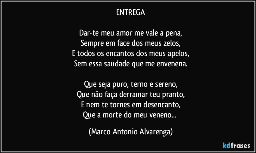 ENTREGA

Dar-te meu amor me vale a pena,
Sempre em face dos meus zelos,
E todos os encantos dos meus apelos,
Sem essa saudade que me envenena.

Que seja puro, terno e sereno,
Que não faça derramar teu pranto,
E nem te tornes em desencanto,
Que a morte do meu veneno... (Marco Antonio Alvarenga)