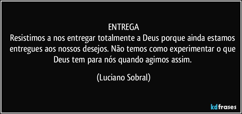 ENTREGA
Resistimos a nos entregar totalmente a Deus porque ainda estamos entregues aos nossos desejos. Não temos como experimentar o que Deus tem para nós quando agimos assim. (Luciano Sobral)