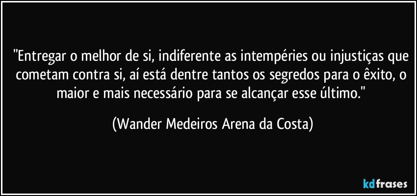 "Entregar o melhor de si, indiferente as intempéries ou injustiças que cometam contra si, aí está dentre tantos os segredos para o êxito, o maior e mais necessário para se alcançar esse último." (Wander Medeiros Arena da Costa)