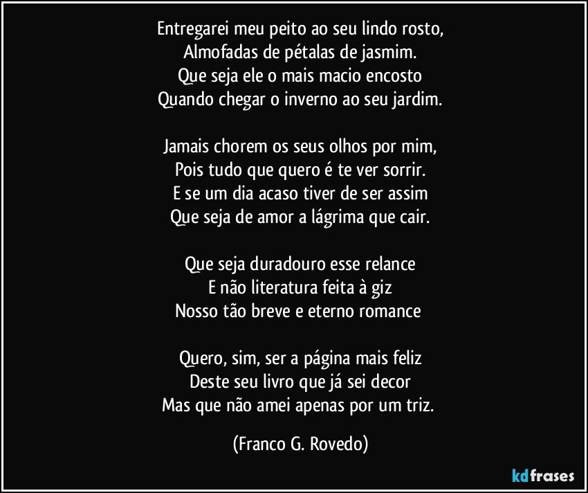 Entregarei meu peito ao seu lindo rosto,
Almofadas de pétalas de jasmim.
Que seja ele o mais macio encosto
Quando chegar o inverno ao seu jardim.

Jamais chorem os seus olhos por mim,
Pois tudo que quero é te ver sorrir.
E se um dia acaso tiver de ser assim
Que seja de amor a lágrima que cair.

Que seja duradouro esse relance
E não literatura feita à giz
Nosso tão breve e eterno romance 

Quero, sim, ser a página mais feliz
Deste seu livro que já sei decor
Mas que não amei apenas por um triz. (Franco G. Rovedo)