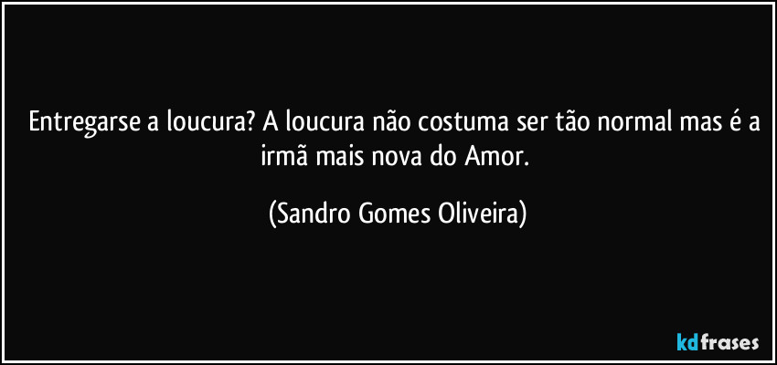 Entregarse a loucura? A loucura não costuma ser tão normal mas é a irmã mais nova do Amor. (Sandro Gomes Oliveira)