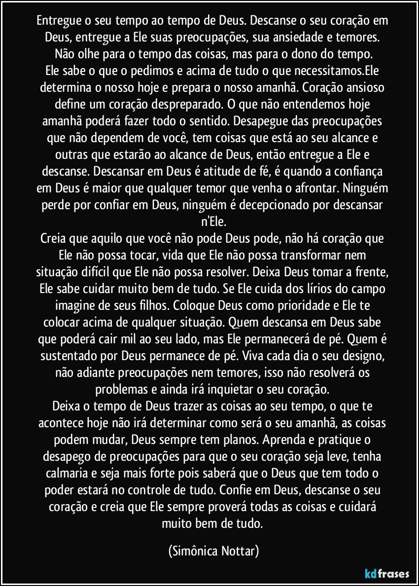 Entregue o seu tempo ao tempo de Deus. Descanse o seu coração em Deus, entregue a Ele suas preocupações, sua ansiedade e temores. Não olhe para o tempo das coisas, mas para o dono do tempo.
Ele sabe o que o pedimos e acima de tudo o que necessitamos.Ele determina o nosso hoje e prepara o nosso amanhã. Coração ansioso define um coração despreparado. O que não entendemos hoje amanhã poderá fazer todo o sentido. Desapegue das preocupações que não dependem de você, tem coisas que está ao seu alcance e outras que estarão ao alcance de Deus, então entregue a Ele e descanse. Descansar em Deus é atitude de fé, é quando a confiança em Deus é maior que qualquer temor que venha o afrontar. Ninguém perde por confiar em Deus, ninguém é decepcionado por descansar n'Ele.
Creia que aquilo que você não pode Deus pode, não há coração que Ele não possa tocar, vida que Ele não possa transformar nem situação difícil que Ele não possa resolver. Deixa Deus tomar a frente, Ele sabe cuidar muito bem de tudo. Se Ele cuida dos lírios do campo imagine de seus filhos. Coloque Deus como prioridade e Ele te colocar acima de qualquer situação. Quem descansa em Deus sabe que poderá cair mil ao seu lado, mas Ele permanecerá de pé. Quem é sustentado por Deus permanece de pé. Viva cada dia o seu designo, não adiante preocupações nem temores, isso não resolverá os problemas e ainda irá inquietar o seu coração. 
Deixa o tempo de Deus trazer as coisas ao seu tempo, o que te acontece hoje não irá determinar como será o seu amanhã, as coisas podem mudar, Deus sempre tem planos. Aprenda e pratique o desapego de preocupações para que o seu coração seja leve, tenha calmaria e seja mais forte pois saberá que o Deus que tem todo o poder estará no controle de tudo. Confie em Deus, descanse o seu coração e creia que Ele sempre proverá todas as coisas e cuidará muito bem de tudo. (Simônica Nottar)