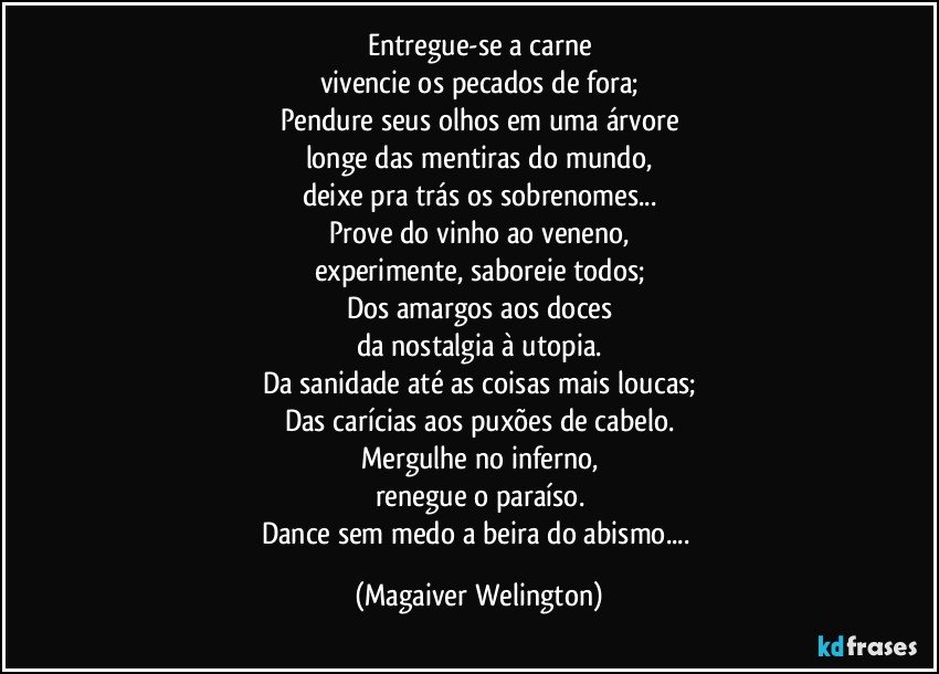 Entregue-se a carne
vivencie os pecados de fora;
Pendure seus olhos em uma árvore
longe das mentiras do mundo,
deixe pra trás os sobrenomes...
Prove do vinho ao veneno,
experimente, saboreie todos;
Dos amargos aos doces
da nostalgia à utopia.
Da sanidade até as coisas mais loucas;
Das carícias aos puxões de cabelo.
Mergulhe no inferno,
renegue o paraíso.
Dance sem medo a beira do abismo... (Magaiver Welington)