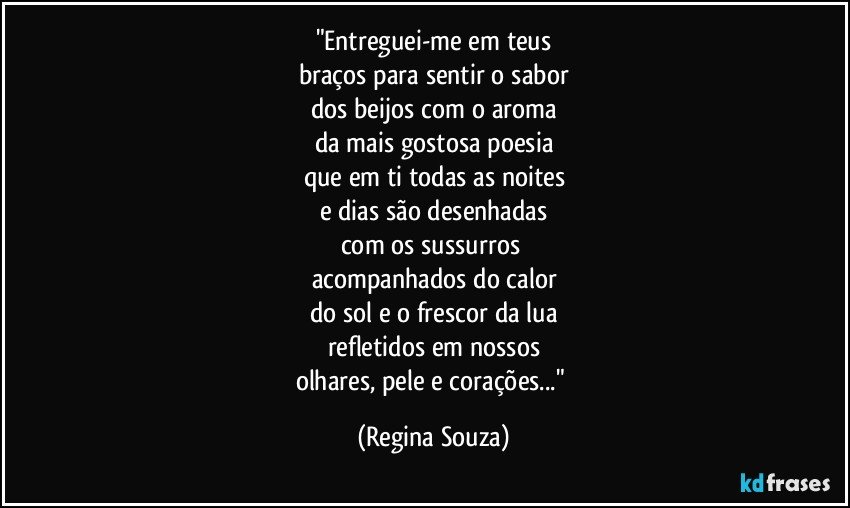 "Entreguei-me em teus
braços para sentir o sabor
dos beijos com o aroma
da mais gostosa poesia
que em ti todas as noites
e dias são desenhadas
com os sussurros 
acompanhados do calor
do sol e o frescor da lua
refletidos em nossos
olhares, pele e corações..." (Regina Souza)