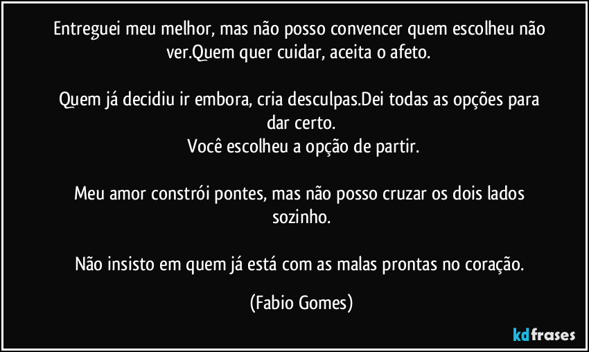 Entreguei meu melhor, mas não posso convencer quem escolheu não ver.Quem quer cuidar, aceita o afeto. 

Quem já decidiu ir embora, cria desculpas.Dei todas as opções para dar certo.
 Você escolheu a opção de partir.

Meu amor constrói pontes, mas não posso cruzar os dois lados sozinho.

Não insisto em quem já está com as malas prontas no coração. (Fabio Gomes)