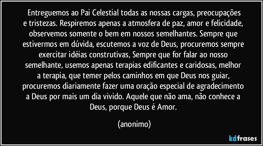 Entreguemos ao Pai Celestial todas as nossas cargas, preocupações
e tristezas. Respiremos apenas a atmosfera de paz, amor e felicidade, observemos somente o bem em nossos semelhantes. Sempre que 
estivermos em dúvida, escutemos a voz de Deus, procuremos sempre exercitar idéias construtivas, Sempre que for falar ao nosso semelhante, usemos apenas terapias edificantes e caridosas, melhor a terapia, que temer pelos caminhos em que Deus nos guiar, procuremos diariamente fazer uma oração especial de agradecimento a Deus por mais um dia vivido. Aquele que não ama, não conhece a Deus, porque Deus é Amor. (anonimo)