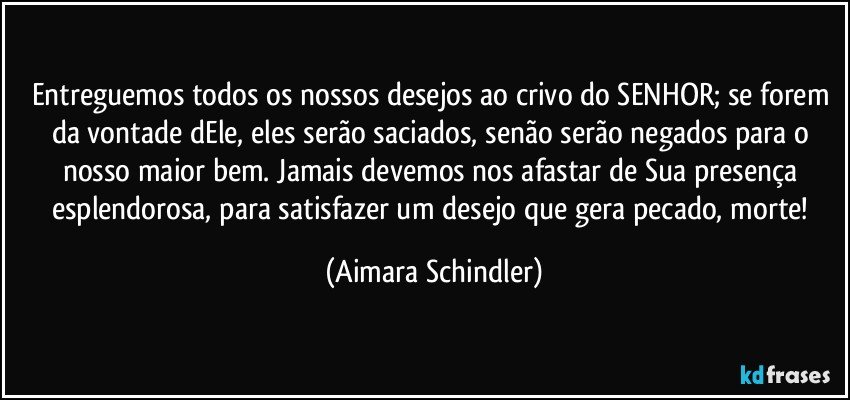 Entreguemos todos os nossos desejos ao crivo do SENHOR; se forem da vontade dEle, eles serão saciados, senão serão negados para o nosso maior bem. Jamais devemos nos afastar de Sua presença esplendorosa, para satisfazer um desejo que gera pecado, morte! (Aimara Schindler)