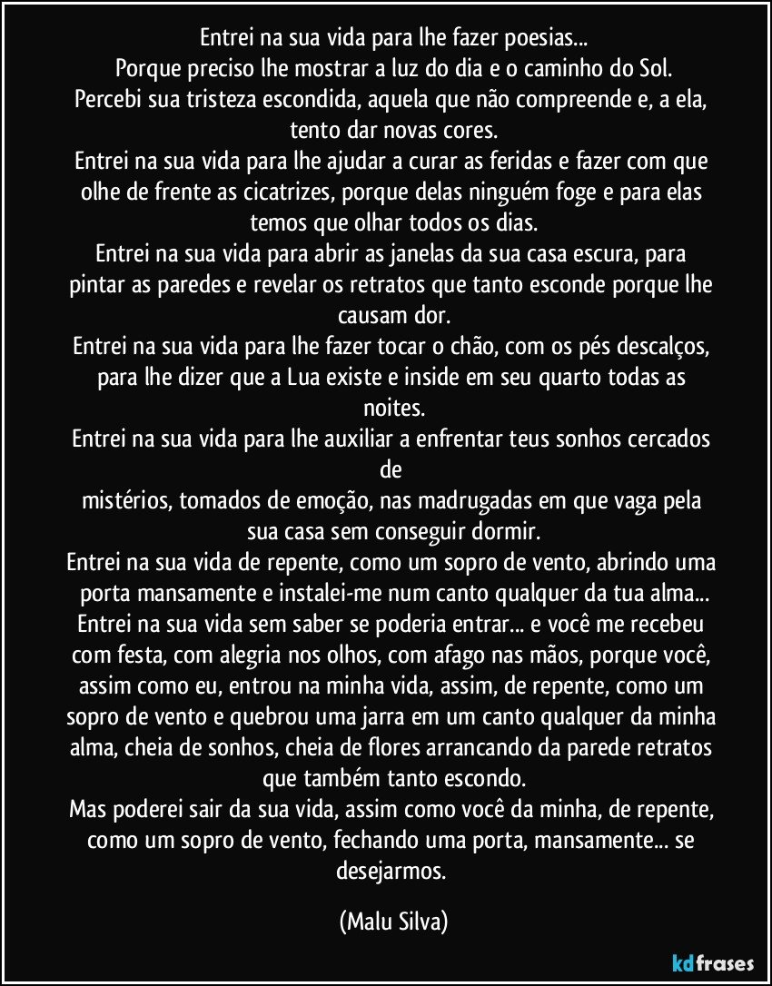 Entrei na sua vida para lhe fazer poesias...
Porque preciso lhe mostrar a luz do dia e o caminho do Sol.
Percebi sua tristeza escondida, aquela que não compreende e, a ela, tento dar novas cores.
Entrei na sua vida para lhe ajudar a curar as feridas e fazer com que olhe de frente as cicatrizes, porque delas ninguém foge e para elas temos que olhar todos os dias.
Entrei na sua vida para abrir as janelas da sua casa escura, para pintar as paredes e revelar os retratos que tanto esconde porque lhe causam dor.
Entrei na sua vida para lhe fazer tocar o chão, com os pés descalços, para lhe dizer que a Lua existe e inside em seu quarto todas as noites.
Entrei na sua vida para lhe auxiliar a enfrentar teus sonhos cercados de 
mistérios, tomados de emoção, nas madrugadas em que vaga pela sua casa sem conseguir dormir.
Entrei na sua vida de repente, como um sopro de vento, abrindo uma porta mansamente e instalei-me num canto qualquer da tua alma...
Entrei na sua vida sem saber se poderia entrar... e você me recebeu com festa, com alegria nos olhos, com afago nas mãos, porque você, assim como eu, entrou na minha vida, assim, de repente, como um sopro de vento e quebrou uma jarra em um canto qualquer da minha alma, cheia de sonhos, cheia de flores arrancando da parede retratos que também tanto escondo.
Mas poderei sair da sua vida, assim como você da minha, de repente, como um sopro de vento, fechando uma porta, mansamente... se desejarmos. (Malu Silva)