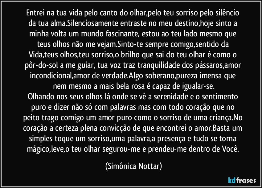 Entrei na tua vida pelo canto do olhar,pelo teu sorriso pelo silêncio da tua alma.Silenciosamente entraste no meu destino,hoje sinto a minha volta um mundo fascinante, estou ao teu lado mesmo que teus olhos não me vejam.Sinto-te sempre comigo,sentido da Vida,teus olhos,teu sorriso,o brilho que sai do teu olhar é como o pôr-do-sol a me guiar, tua voz traz tranquilidade dos pássaros,amor incondicional,amor de verdade.Algo soberano,pureza imensa que nem mesmo a mais bela rosa é capaz de igualar-se.
Olhando nos seus olhos lá onde se vê a serenidade e o sentimento puro e dizer não só com palavras mas com todo coração que no peito trago comigo um amor puro como o sorriso de uma criança.No coração a certeza plena convicção de que encontrei o amor.Basta um simples toque um sorriso,uma palavra,a presença e tudo se torna mágico,leve,o teu olhar segurou-me e prendeu-me dentro de Você. (Simônica Nottar)