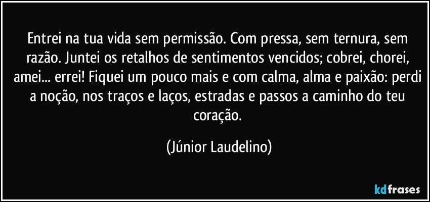 Entrei na tua vida sem permissão. Com pressa, sem ternura, sem razão. Juntei os retalhos de sentimentos vencidos; cobrei, chorei, amei... errei! Fiquei um pouco mais e com calma, alma e paixão: perdi a noção, nos traços e laços, estradas e passos a caminho do teu coração. (Júnior Laudelino)