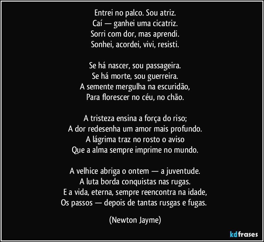Entrei no palco. Sou atriz.
Caí — ganhei uma cicatriz.
Sorri com dor, mas aprendi.
Sonhei, acordei, vivi, resisti.
Se há nascer, sou passageira.
Se há morte, sou guerreira.
A semente mergulha na escuridão,
Para florescer no céu, no chão.
A tristeza ensina a força do riso;
A dor redesenha um amor mais profundo.
A lágrima traz no rosto o aviso
Que a alma sempre imprime no mundo.
A velhice abriga o ontem — a juventude.
A luta borda conquistas nas rugas.
E a vida, eterna, sempre reencontra na idade,
Os passos — depois de tantas rusgas e fugas. (Newton Jayme)