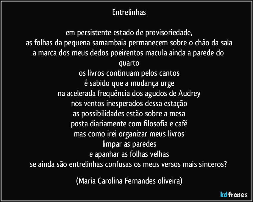 Entrelinhas

em persistente estado de provisoriedade,
as folhas da pequena samambaia permanecem sobre o chão da sala
a marca dos meus dedos poeirentos macula ainda a parede do quarto
os livros continuam pelos cantos
é sabido que a mudança urge
na acelerada frequência dos agudos de Audrey
nos ventos inesperados dessa estação
as possibilidades estão sobre a mesa
posta diariamente com filosofia e café
mas como irei organizar meus livros
limpar as paredes
e apanhar as folhas velhas
se ainda são entrelinhas confusas os meus versos mais sinceros? (Maria Carolina Fernandes oliveira)