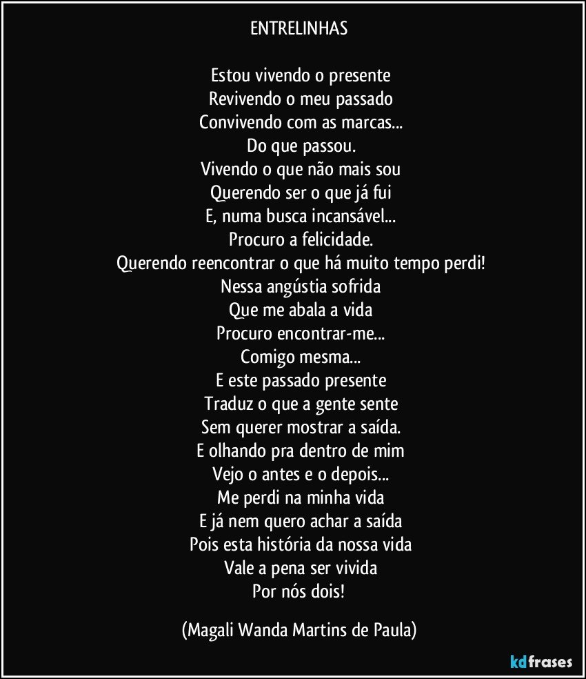 ENTRELINHAS

 Estou vivendo o presente
 Revivendo o meu passado
 Convivendo com as marcas...
 Do que passou.
 Vivendo o que não mais sou
 Querendo ser o que já fui
 E, numa busca incansável...
 Procuro a felicidade.
 Querendo reencontrar o que há muito tempo perdi!
 Nessa angústia sofrida
 Que me abala a vida
 Procuro encontrar-me...
 Comigo mesma...
 E este passado presente
 Traduz o que a gente sente
 Sem querer mostrar a saída.
 E olhando pra dentro de mim
 Vejo o antes e o depois...
 Me perdi na minha vida
 E já nem quero achar a saída
 Pois esta história da nossa vida
 Vale a pena ser vivida
 Por nós dois! (Magali Wanda Martins de Paula)