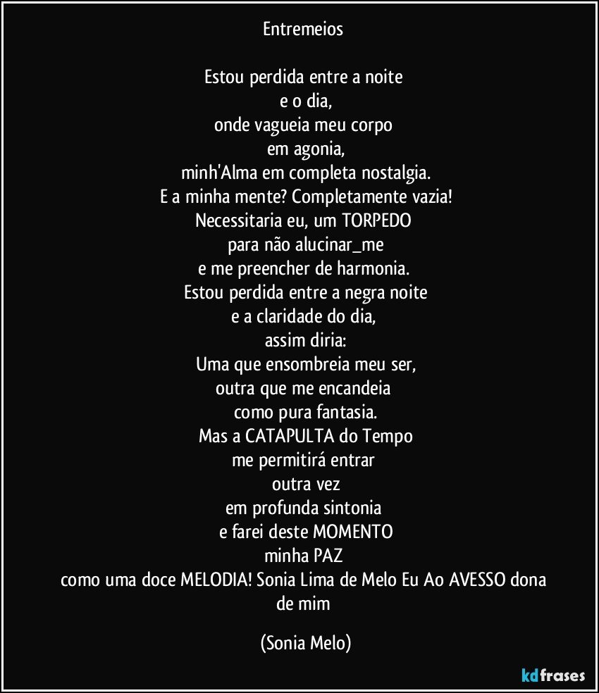 Entremeios 

Estou  perdida  entre  a noite  
e o dia,
onde vagueia meu corpo 
em agonia,
minh'Alma em completa  nostalgia.
E a minha  mente? Completamente  vazia!
Necessitaria  eu, um TORPEDO 
para não  alucinar_me
e me preencher  de harmonia. 
Estou  perdida  entre  a negra  noite
e a claridade  do  dia, 
assim diria:
Uma  que  ensombreia  meu ser,
outra que me encandeia 
como  pura  fantasia.
Mas a CATAPULTA do Tempo
me permitirá  entrar 
outra  vez
em profunda  sintonia 
e farei  deste  MOMENTO
minha  PAZ 
como uma doce  MELODIA! Sonia Lima de Melo  Eu Ao AVESSO dona de mim (Sonia Melo)