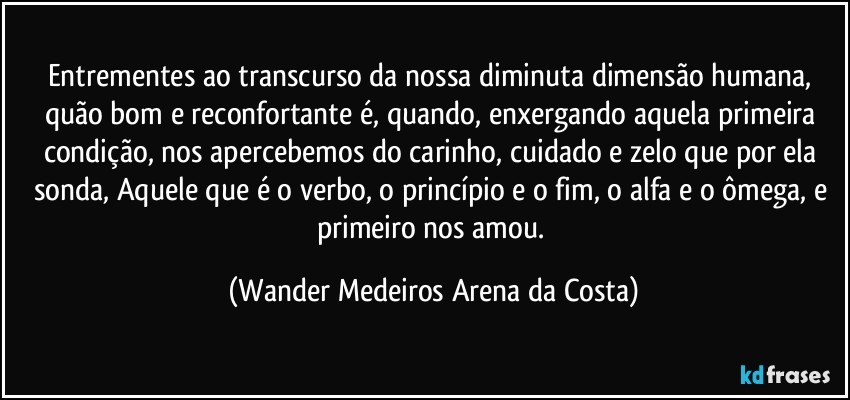 Entrementes ao transcurso da nossa diminuta dimensão humana, quão bom e reconfortante é, quando, enxergando aquela primeira condição, nos apercebemos do carinho, cuidado e zelo que por ela sonda, Aquele que é o verbo, o princípio e o fim, o alfa e o ômega, e primeiro nos amou. (Wander Medeiros Arena da Costa)