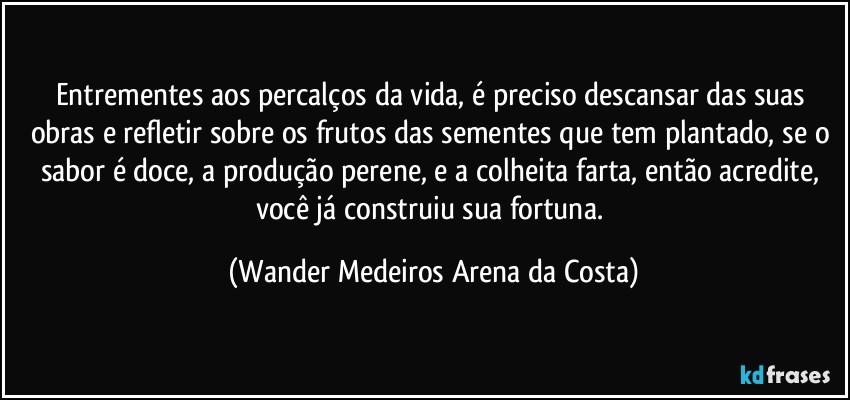 Entrementes aos percalços da vida, é preciso descansar das suas obras e refletir sobre os frutos das sementes que tem plantado, se o sabor é doce, a produção perene, e a colheita farta, então acredite, você já construiu sua fortuna. (Wander Medeiros Arena da Costa)