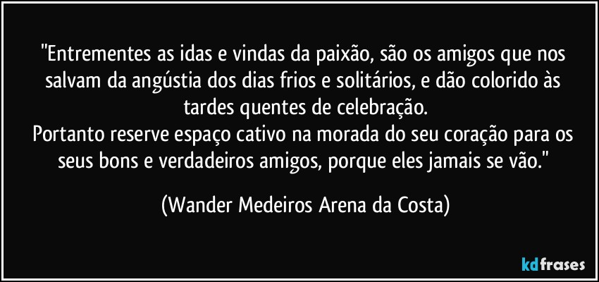 "Entrementes as idas e vindas da paixão, são os amigos que nos salvam da angústia dos dias frios e solitários, e dão colorido às tardes quentes de celebração.
Portanto reserve espaço cativo na morada do seu coração para os seus bons e verdadeiros amigos, porque eles jamais se vão." (Wander Medeiros Arena da Costa)