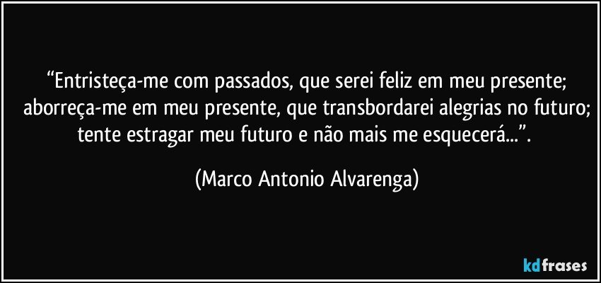 “Entristeça-me com passados, que serei feliz em meu presente;
aborreça-me em meu presente, que transbordarei alegrias no futuro;
tente estragar meu futuro e não mais me esquecerá...”. (Marco Antonio Alvarenga)