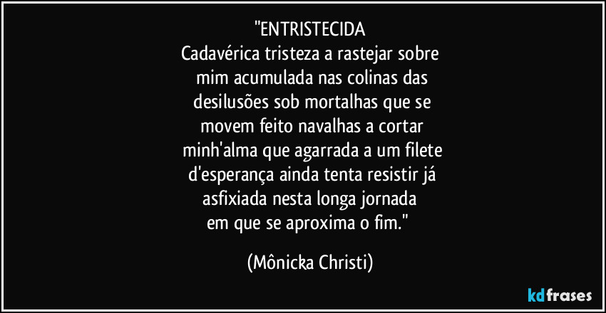 "ENTRISTECIDA
Cadavérica tristeza a rastejar sobre
mim acumulada nas colinas das
desilusões sob mortalhas que se
movem feito navalhas a cortar
minh'alma que agarrada a um filete
d'esperança ainda tenta resistir já
asfixiada nesta longa jornada
em que se aproxima o fim." (Mônicka Christi)