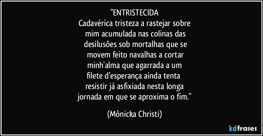 "ENTRISTECIDA
Cadavérica tristeza a rastejar sobre
 mim acumulada nas colinas das
 desilusões sob mortalhas que se
 movem feito  navalhas a cortar
 minh'alma que  agarrada a um 
filete d'esperança ainda tenta 
resistir já asfixiada nesta longa
 jornada em que se aproxima o fim." (Mônicka Christi)
