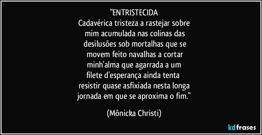 "ENTRISTECIDA
Cadavérica tristeza a rastejar sobre
mim acumulada nas colinas das
desilusões sob mortalhas que se
movem feito navalhas a cortar
minh'alma que agarrada a um
filete d'esperança ainda tenta
resistir quase asfixiada nesta longa
jornada em que se aproxima o fim." (Mônicka Christi)